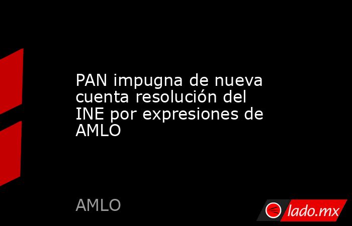 PAN impugna de nueva cuenta resolución del INE por expresiones de AMLO. Noticias en tiempo real