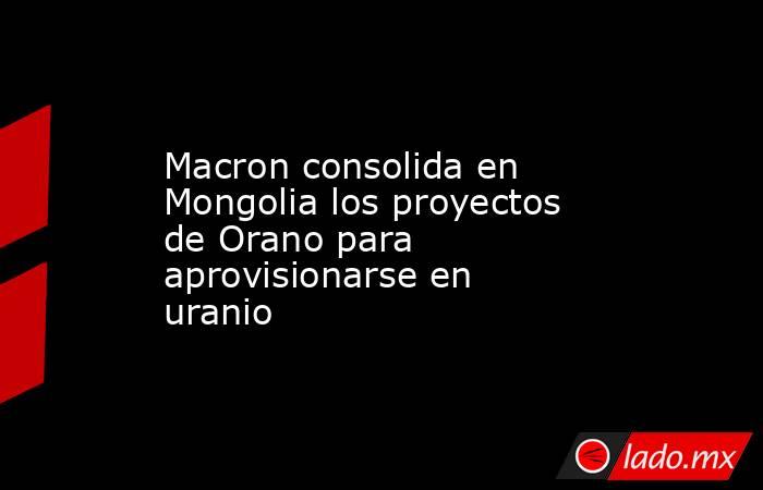Macron consolida en Mongolia los proyectos de Orano para aprovisionarse en uranio. Noticias en tiempo real