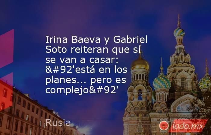 Irina Baeva y Gabriel Soto reiteran que sí se van a casar: \'está en los planes... pero es complejo\'. Noticias en tiempo real