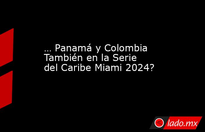 … Panamá y Colombia También en la Serie del Caribe Miami 2024?. Noticias en tiempo real