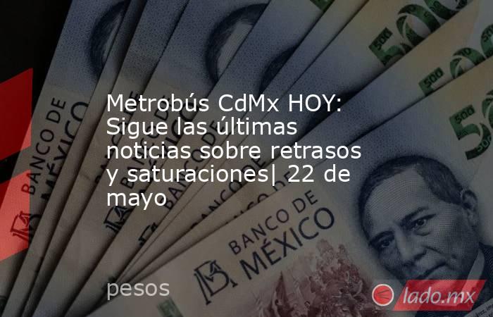 Metrobús CdMx HOY: Sigue las últimas noticias sobre retrasos y saturaciones| 22 de mayo. Noticias en tiempo real