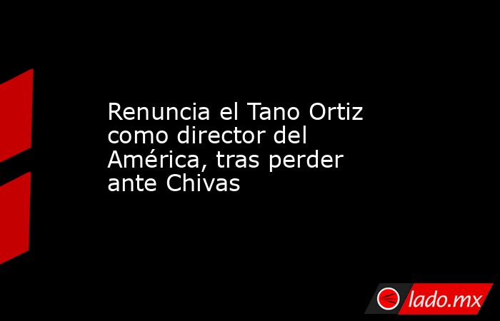 Renuncia el Tano Ortiz como director del América, tras perder ante Chivas . Noticias en tiempo real