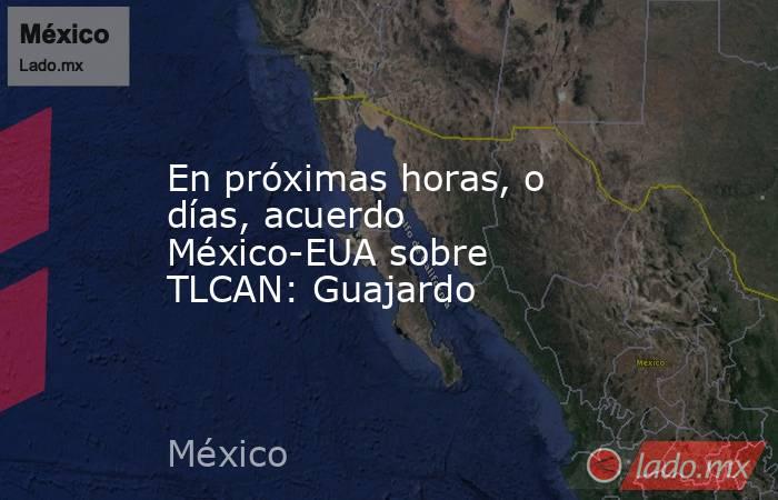 En próximas horas, o días, acuerdo México-EUA sobre TLCAN: Guajardo. Noticias en tiempo real