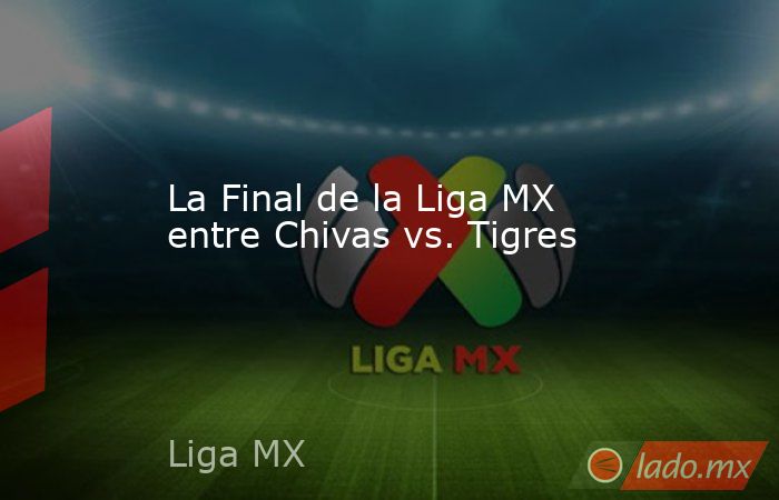La Final de la Liga MX entre Chivas vs. Tigres. Noticias en tiempo real
