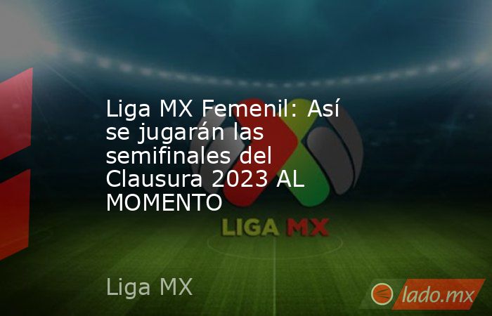 Liga MX Femenil: Así se jugarán las semifinales del Clausura 2023 AL MOMENTO. Noticias en tiempo real