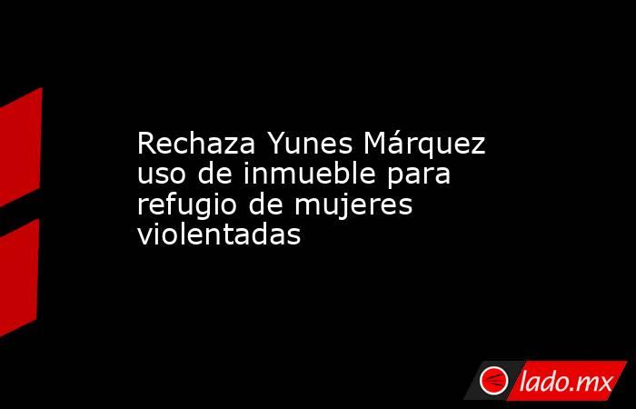 Rechaza Yunes Márquez uso de inmueble para refugio de mujeres violentadas. Noticias en tiempo real