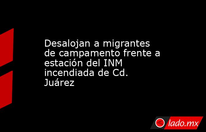 Desalojan a migrantes de campamento frente a estación del INM incendiada de Cd. Juárez. Noticias en tiempo real