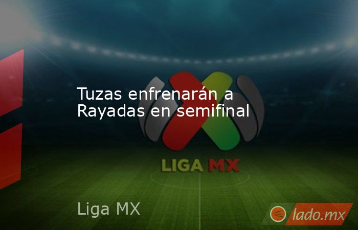 Tuzas enfrenarán a Rayadas en semifinal. Noticias en tiempo real