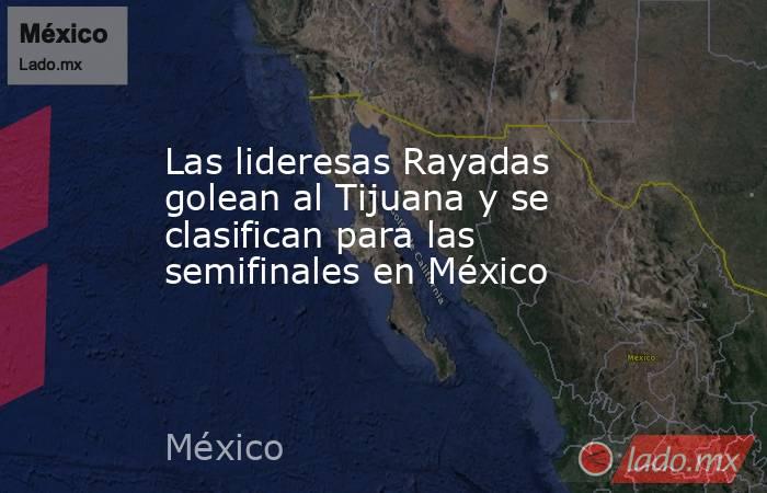 Las lideresas Rayadas golean al Tijuana y se clasifican para las semifinales en México. Noticias en tiempo real