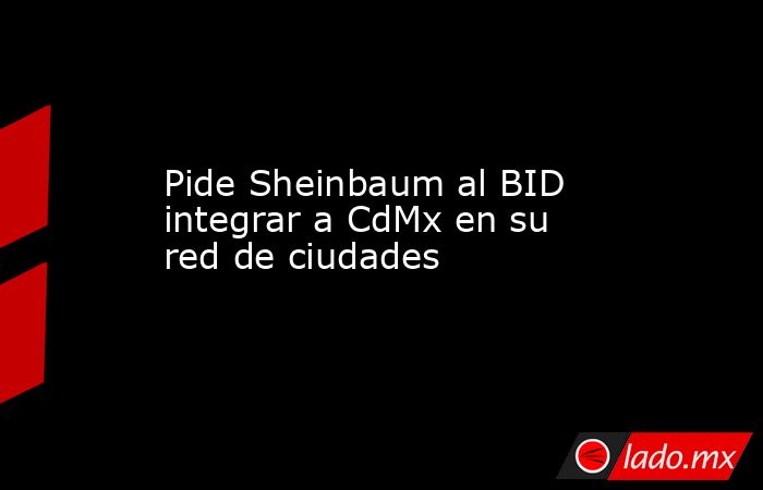 Pide Sheinbaum al BID integrar a CdMx en su red de ciudades. Noticias en tiempo real
