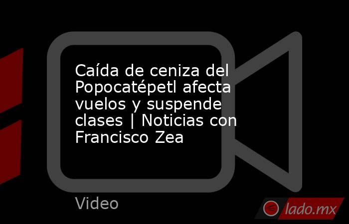 Caída de ceniza del Popocatépetl afecta vuelos y suspende clases | Noticias con Francisco Zea. Noticias en tiempo real