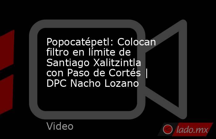 Popocatépetl: Colocan filtro en límite de Santiago Xalitzintla con Paso de Cortés | DPC Nacho Lozano. Noticias en tiempo real
