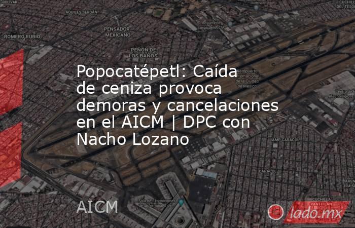 Popocatépetl: Caída de ceniza provoca demoras y cancelaciones en el AICM | DPC con Nacho Lozano. Noticias en tiempo real