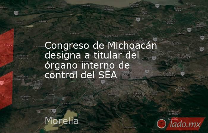 Congreso de Michoacán designa a titular del órgano interno de control del SEA. Noticias en tiempo real