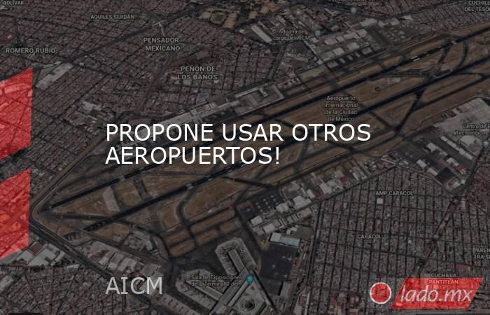 PROPONE USAR OTROS AEROPUERTOS!. Noticias en tiempo real