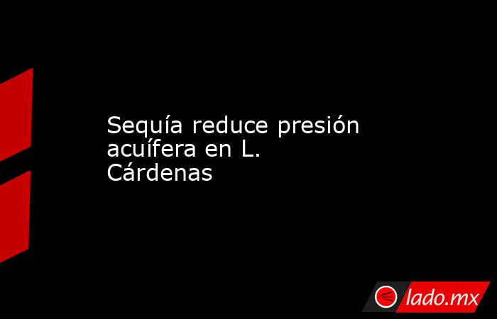 Sequía reduce presión acuífera en L. Cárdenas. Noticias en tiempo real