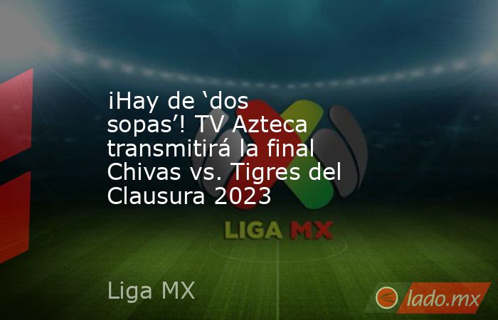 ¡Hay de ‘dos sopas’! TV Azteca transmitirá la final Chivas vs. Tigres del Clausura 2023 . Noticias en tiempo real