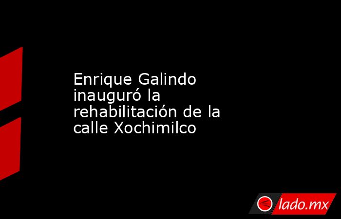 Enrique Galindo inauguró la rehabilitación de la calle Xochimilco. Noticias en tiempo real