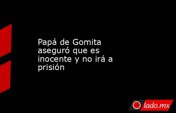 Papá de Gomita aseguró que es inocente y no irá a prisión. Noticias en tiempo real