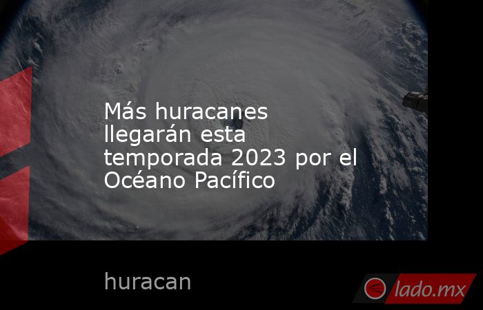 Más huracanes llegarán esta temporada 2023 por el Océano Pacífico. Noticias en tiempo real