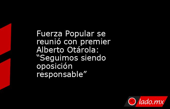 Fuerza Popular se reunió con premier Alberto Otárola: “Seguimos siendo oposición responsable”. Noticias en tiempo real