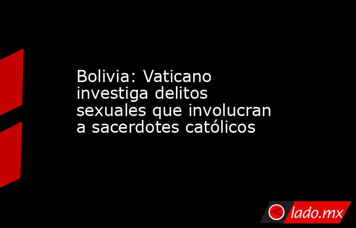 Bolivia: Vaticano investiga delitos sexuales que involucran a sacerdotes católicos. Noticias en tiempo real
