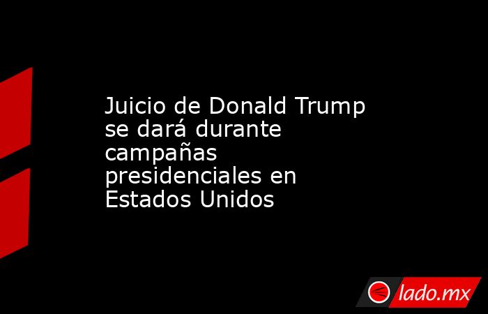 Juicio de Donald Trump se dará durante campañas presidenciales en Estados Unidos. Noticias en tiempo real