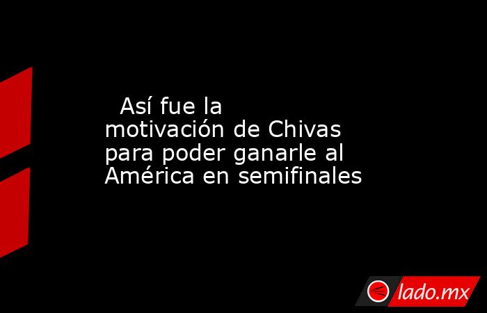   Así fue la motivación de Chivas para poder ganarle al América en semifinales. Noticias en tiempo real