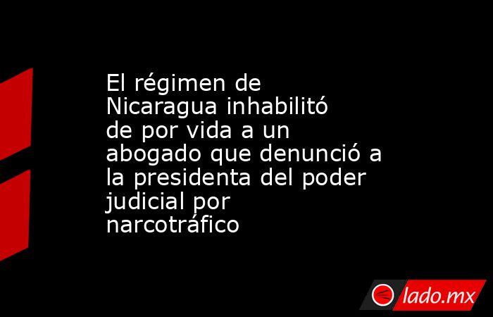 El régimen de Nicaragua inhabilitó de por vida a un abogado que denunció a la presidenta del poder judicial por narcotráfico. Noticias en tiempo real