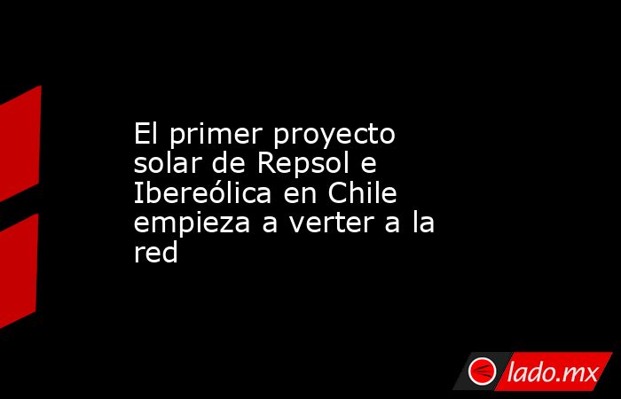 El primer proyecto solar de Repsol e Ibereólica en Chile empieza a verter a la red. Noticias en tiempo real