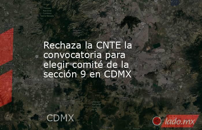 Rechaza la CNTE la convocatoria para elegir comité de la sección 9 en CDMX. Noticias en tiempo real