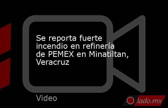 Se reporta fuerte incendio en refinería de PEMEX en Minatiltan, Veracruz. Noticias en tiempo real