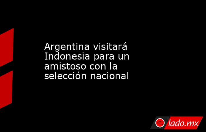 Argentina visitará Indonesia para un amistoso con la selección nacional. Noticias en tiempo real