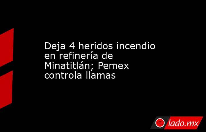 Deja 4 heridos incendio en refinería de Minatitlán; Pemex controla llamas. Noticias en tiempo real
