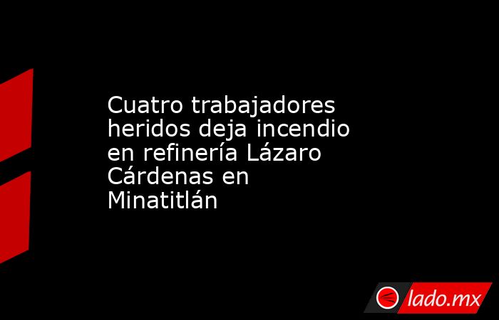 Cuatro trabajadores heridos deja incendio en refinería Lázaro Cárdenas en Minatitlán. Noticias en tiempo real