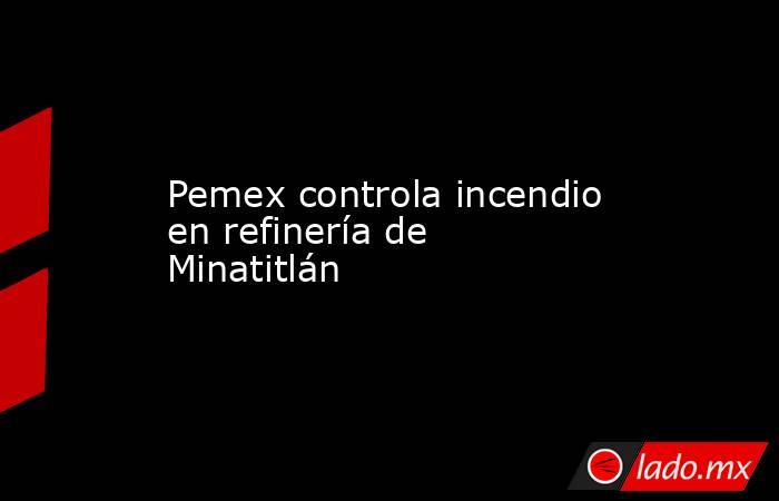 Pemex controla incendio en refinería de Minatitlán. Noticias en tiempo real