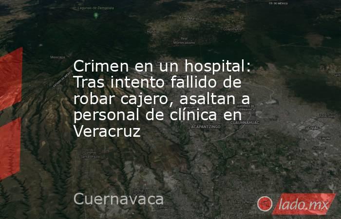 Crimen en un hospital: Tras intento fallido de robar cajero, asaltan a personal de clínica en Veracruz. Noticias en tiempo real