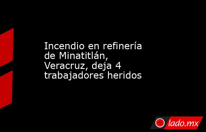 Incendio en refinería de Minatitlán, Veracruz, deja 4 trabajadores heridos. Noticias en tiempo real