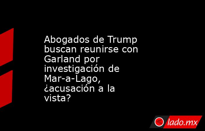 Abogados de Trump buscan reunirse con Garland por investigación de Mar-a-Lago, ¿acusación a la vista?. Noticias en tiempo real
