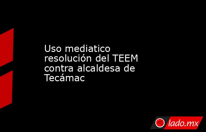 Uso mediatico resolución del TEEM contra alcaldesa de Tecámac. Noticias en tiempo real