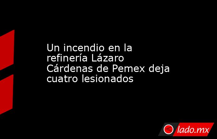 Un incendio en la refinería Lázaro Cárdenas de Pemex deja cuatro lesionados. Noticias en tiempo real