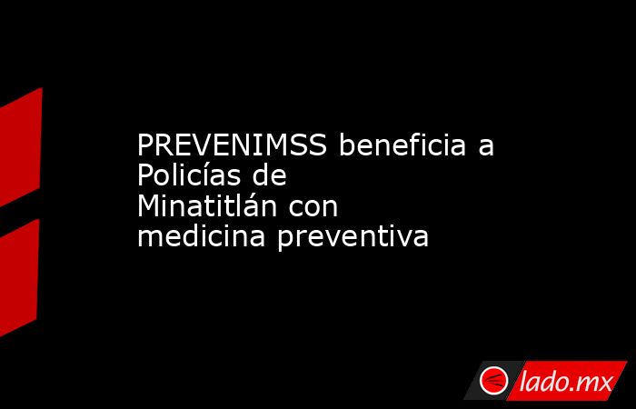 PREVENIMSS beneficia a Policías de Minatitlán con medicina preventiva. Noticias en tiempo real