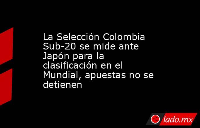 La Selección Colombia Sub-20 se mide ante Japón para la clasificación en el Mundial, apuestas no se detienen. Noticias en tiempo real