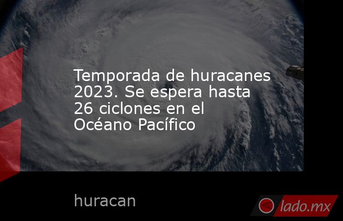 Temporada de huracanes 2023. Se espera hasta 26 ciclones en el Océano Pacífico. Noticias en tiempo real