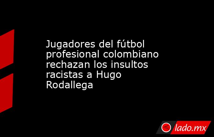 Jugadores del fútbol profesional colombiano rechazan los insultos racistas a Hugo Rodallega. Noticias en tiempo real