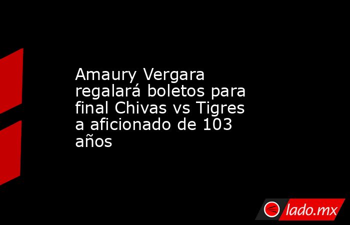 Amaury Vergara regalará boletos para final Chivas vs Tigres a aficionado de 103 años. Noticias en tiempo real