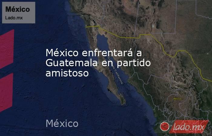 México enfrentará a Guatemala en partido amistoso. Noticias en tiempo real