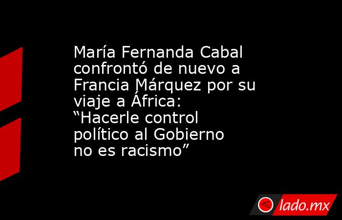 María Fernanda Cabal confrontó de nuevo a Francia Márquez por su viaje a África: “Hacerle control político al Gobierno no es racismo”. Noticias en tiempo real