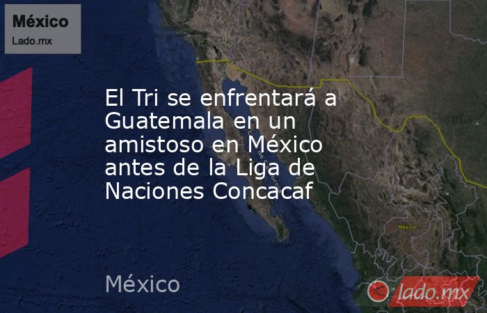 El Tri se enfrentará a Guatemala en un amistoso en México antes de la Liga de Naciones Concacaf. Noticias en tiempo real