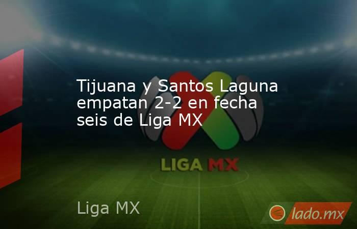 Tijuana y Santos Laguna empatan 2-2 en fecha seis de Liga MX. Noticias en tiempo real